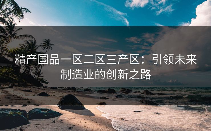 精产国品一区二区三产区:引领未来制造业的创新之路 精产国品一区二区三产区:引领未来制造业的创新之路