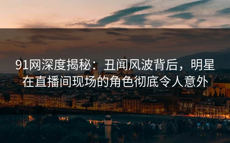 91网深度揭秘:丑闻风波背后,明星在直播间现场的角色彻底令人意外 91网深度揭秘:丑闻风波背后,明星在直播间现场的角色彻底令人意外
