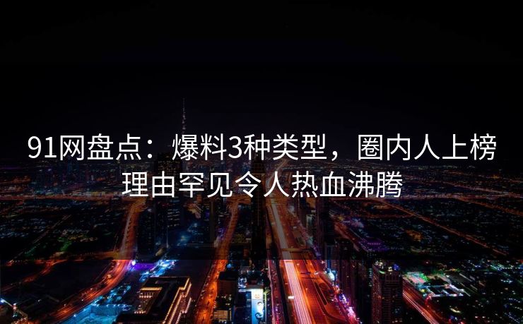 91网盘点:爆料3种类型,圈内人上榜理由罕见令人热血沸腾 91网盘点:爆料3种类型,圈内人上榜理由罕见令人热血沸腾