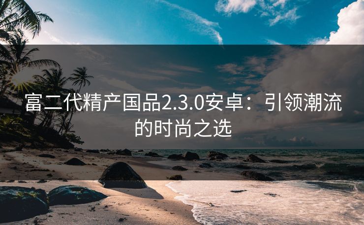 富二代精产国品2.3.0安卓:引领潮流的时尚之选 富二代精产国品2.3.0安卓:引领潮流的时尚之选