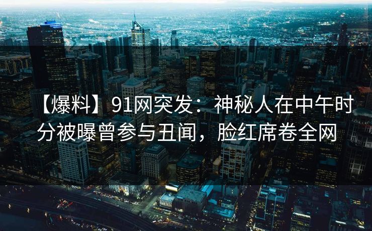【爆料】91网突发：神秘人在中午时分被曝曾参与丑闻，脸红席卷全网