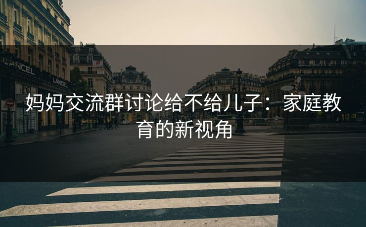 妈妈交流群讨论给不给儿子:家庭教育的新视角 妈妈交流群讨论给不给儿子:家庭教育的新视角