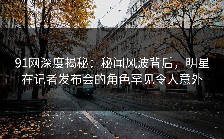 91网深度揭秘：秘闻风波背后，明星在记者发布会的角色罕见令人意外