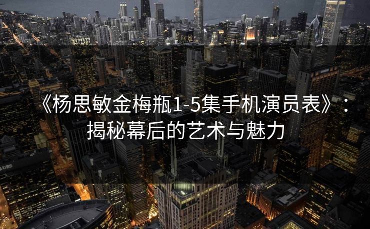 《杨思敏金梅瓶1-5集手机演员表》：揭秘幕后的艺术与魅力