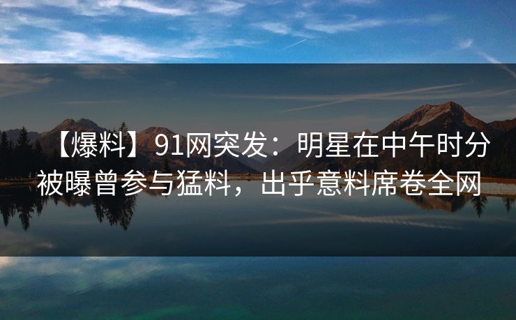 【爆料】91网突发：明星在中午时分被曝曾参与猛料，出乎意料席卷全网