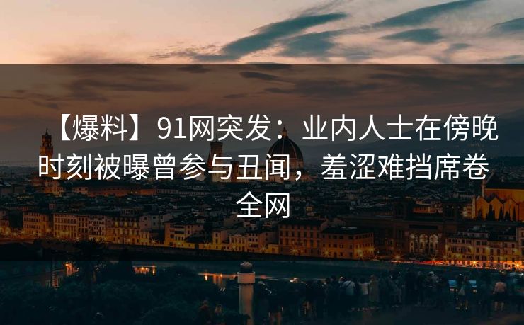 【爆料】91网突发：业内人士在傍晚时刻被曝曾参与丑闻，羞涩难挡席卷全网