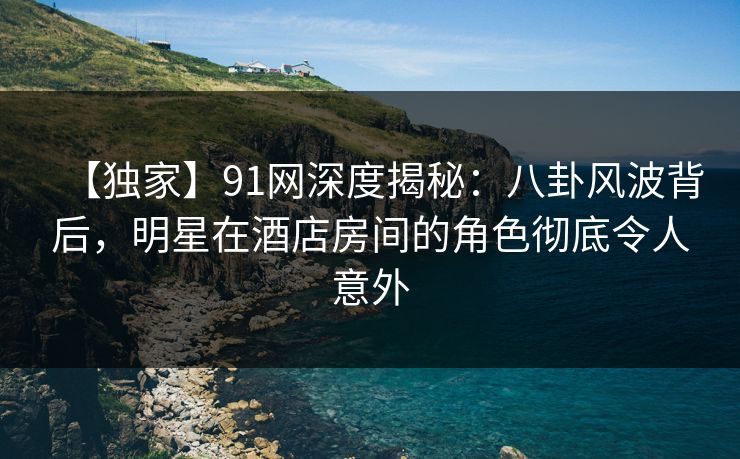 【独家】91网深度揭秘：八卦风波背后，明星在酒店房间的角色彻底令人意外