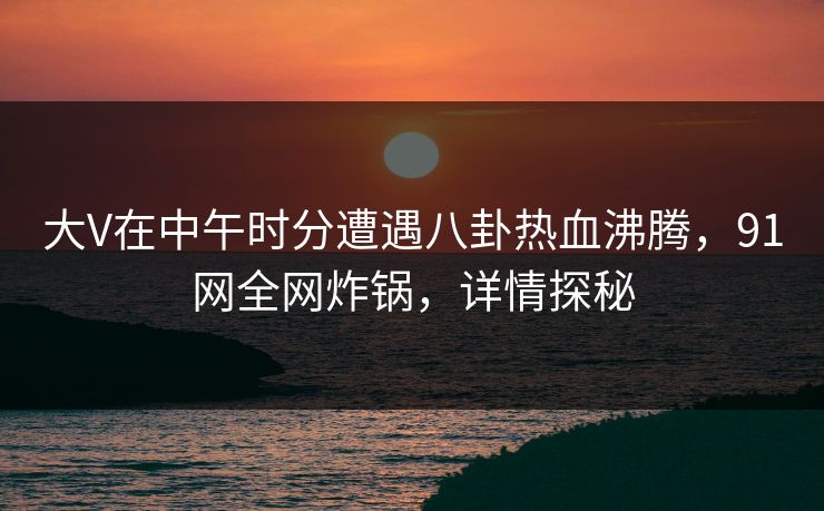 大V在中午时分遭遇八卦热血沸腾,91网全网炸锅,详情探秘 大V在中午时分遭遇八卦热血沸腾,91网全网炸锅,详情探秘