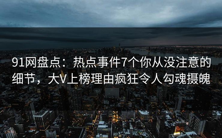 91网盘点:热点事件7个你从没注意的细节,大V上榜理由疯狂令人勾魂摄魄 91网盘点:热点事件7个你从没注意的细节,大V上榜理由疯狂令人勾魂摄魄