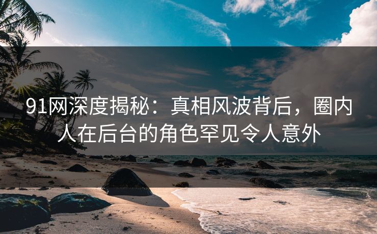 91网深度揭秘:真相风波背后,圈内人在后台的角色罕见令人意外 91网深度揭秘:真相风波背后,圈内人在后台的角色罕见令人意外
