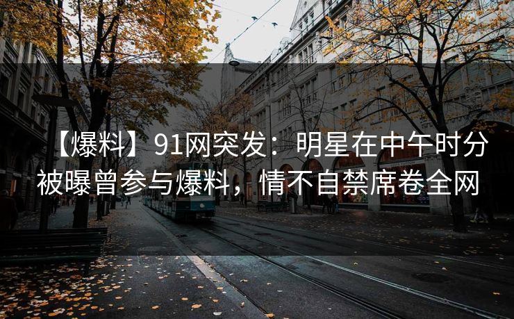 【爆料】91网突发：明星在中午时分被曝曾参与爆料，情不自禁席卷全网