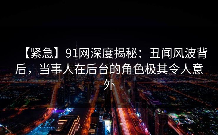 【紧急】91网深度揭秘：丑闻风波背后，当事人在后台的角色极其令人意外