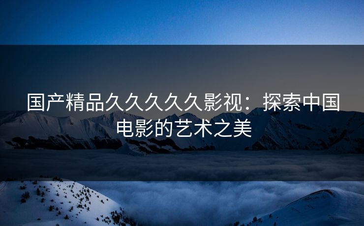 国产精品久久久久久影视:探索中国电影的艺术之美 国产精品久久久久久影视:探索中国电影的艺术之美