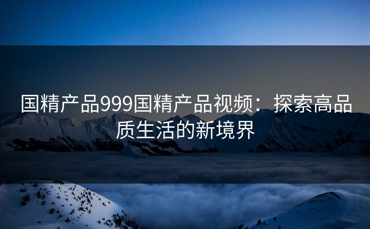 国精产品999国精产品视频:探索高品质生活的新境界 国精产品999国精产品视频:探索高品质生活的新境界