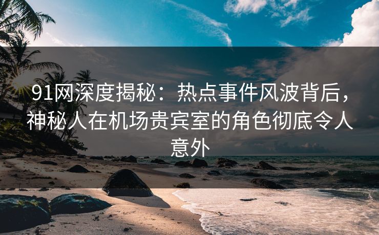 91网深度揭秘:热点事件风波背后,神秘人在机场贵宾室的角色彻底令人意外 91网深度揭秘:热点事件风波背后,神秘人在机场贵宾室的角色彻底令人意外