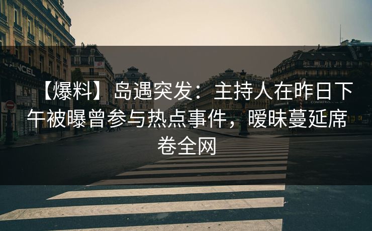 【爆料】岛遇突发：主持人在昨日下午被曝曾参与热点事件，暧昧蔓延席卷全网