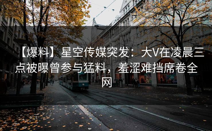 【爆料】星空传媒突发：大V在凌晨三点被曝曾参与猛料，羞涩难挡席卷全网