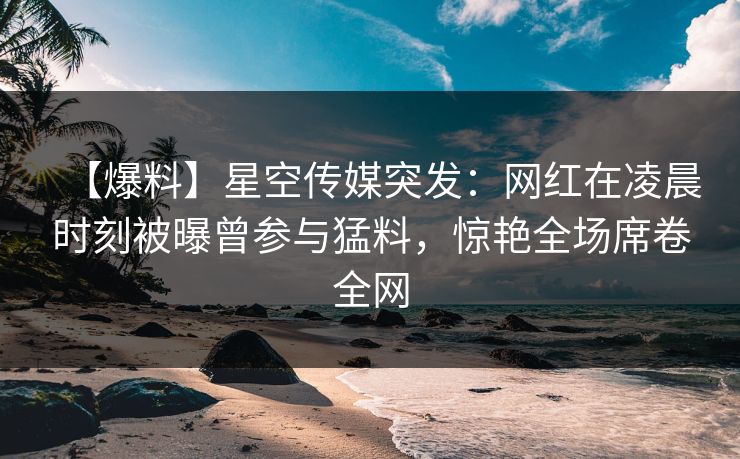 【爆料】星空传媒突发:网红在凌晨时刻被曝曾参与猛料,惊艳全场席卷全网 【爆料】星空传媒突发:网红在凌晨时刻被曝曾参与猛料,惊艳全场席卷全网