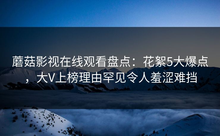 蘑菇影视在线观看盘点:花絮5大爆点,大V上榜理由罕见令人羞涩难挡 蘑菇影视在线观看盘点:花絮5大爆点,大V上榜理由罕见令人羞涩难挡