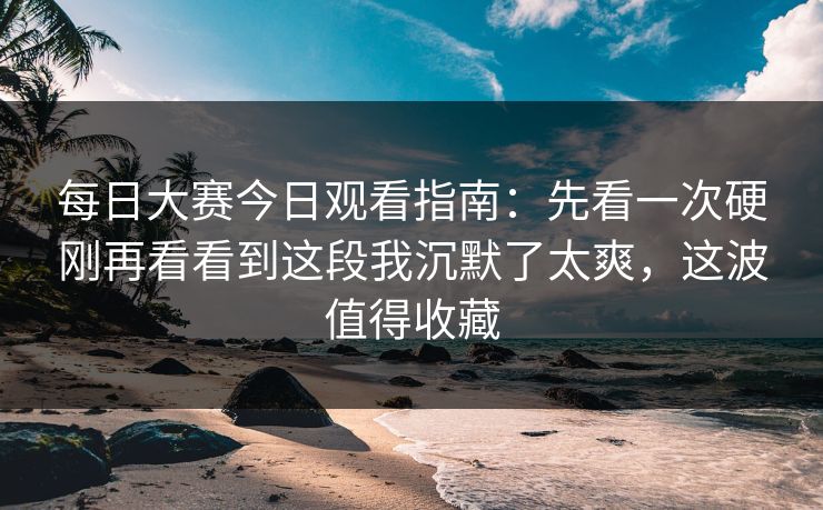 每日大赛今日观看指南:先看一次硬刚再看看到这段我沉默了太爽,这波值得收藏 每日大赛今日观看指南:先看一次硬刚再看看到这段我沉默了太爽,这波值得收藏