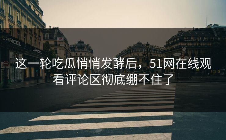 这一轮吃瓜悄悄发酵后，51网在线观看评论区彻底绷不住了